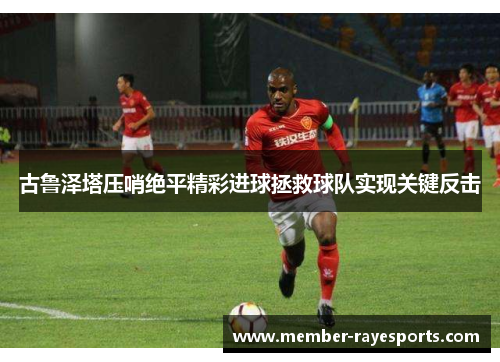 古鲁泽塔压哨绝平精彩进球拯救球队实现关键反击