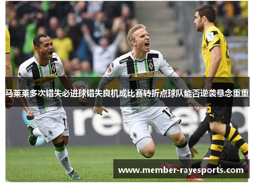 马莱莱多次错失必进球错失良机成比赛转折点球队能否逆袭悬念重重