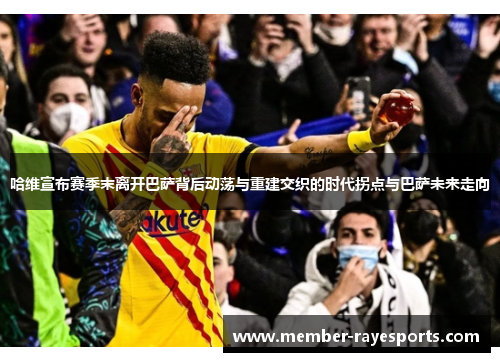 哈维宣布赛季末离开巴萨背后动荡与重建交织的时代拐点与巴萨未来走向 哈维宣布赛季末离开巴萨背后动荡与重建交织的时代拐点与巴萨未来走向